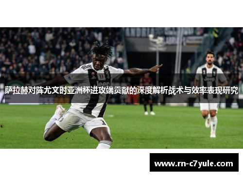 萨拉赫对阵尤文时亚洲杯进攻端贡献的深度解析战术与效率表现研究