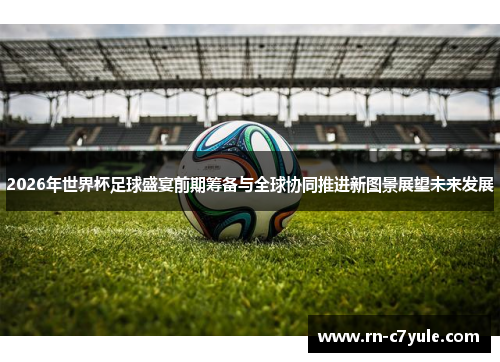 2026年世界杯足球盛宴前期筹备与全球协同推进新图景展望未来发展
