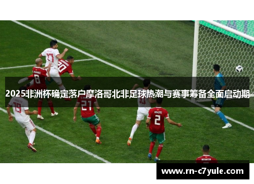 2025非洲杯确定落户摩洛哥北非足球热潮与赛事筹备全面启动期