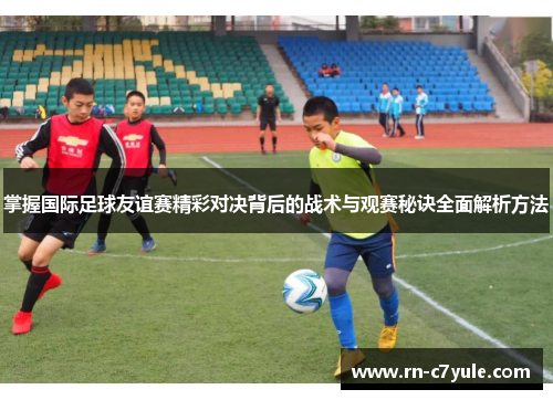 掌握国际足球友谊赛精彩对决背后的战术与观赛秘诀全面解析方法