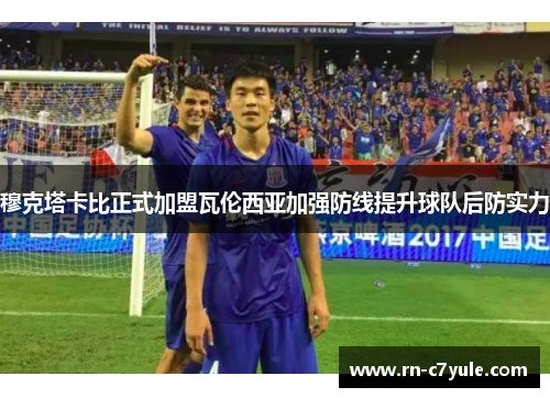 穆克塔卡比正式加盟瓦伦西亚加强防线提升球队后防实力