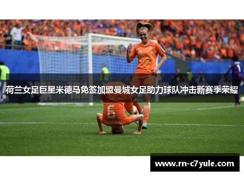 荷兰女足巨星米德马免签加盟曼城女足助力球队冲击新赛季荣耀 荷兰女足巨星米德马免签加盟曼城女足助力球队冲击新赛季荣耀