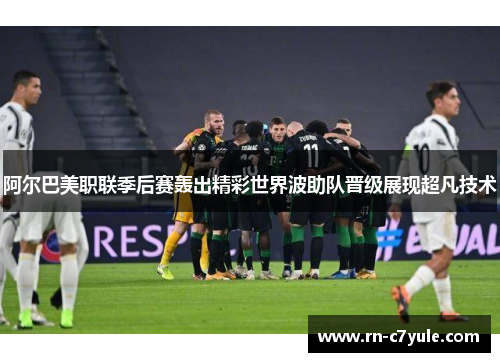 阿尔巴美职联季后赛轰出精彩世界波助队晋级展现超凡技术