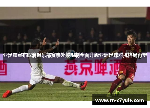 亚足联宣布取消俱乐部赛事外援限制全面升级亚洲足球对抗格局再塑